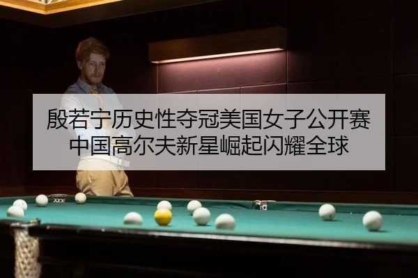 殷若宁历史性夺冠美国女子公开赛 中国高尔夫新星崛起闪耀全球